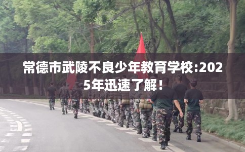 常德市武陵不良少年教育学校:2025年迅速了解! 常德市武陵不良少年教育学校:2025年迅速了解!