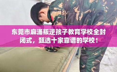 东莞市麻涌叛逆孩子教育学校全封闭式，甄选十家靠谱的学校！