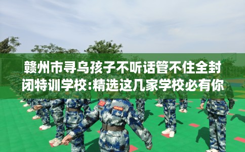 赣州市寻乌孩子不听话管不住全封闭特训学校:精选这几家学校必有你需! 赣州市寻乌孩子不听话管不住全封闭特训学校:精选这几家学校必有你需!