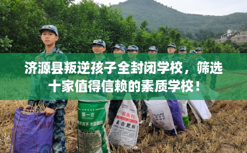 济源县叛逆孩子全封闭学校,筛选十家值得信赖的素质学校! 济源县叛逆孩子全封闭学校,筛选十家值得信赖的素质学校!