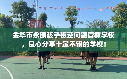 金华市永康孩子叛逆问题管教学校,良心分享十家不错的学校! 金华市永康孩子叛逆问题管教学校,良心分享十家不错的学校!
