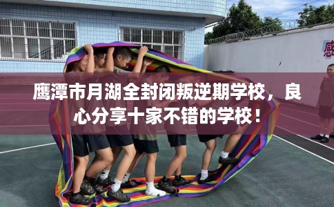 鹰潭市月湖全封闭叛逆期学校,良心分享十家不错的学校! 鹰潭市月湖全封闭叛逆期学校,良心分享十家不错的学校!