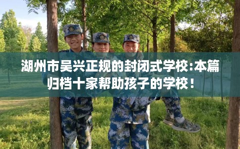 湖州市吴兴正规的封闭式学校:本篇归档十家帮助孩子的学校! 湖州市吴兴正规的封闭式学校:本篇归档十家帮助孩子的学校!