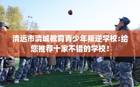 清远市清城教育青少年叛逆学校:给您推荐十家不错的学校! 清远市清城教育青少年叛逆学校:给您推荐十家不错的学校!