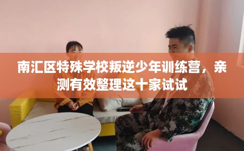 南汇区特殊学校叛逆少年训练营，亲测有效整理这十家试试
