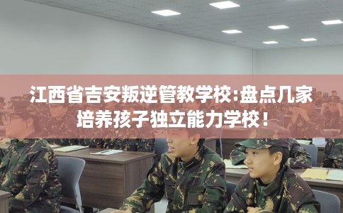 江西省吉安叛逆管教学校:盘点几家培养孩子独立能力学校！