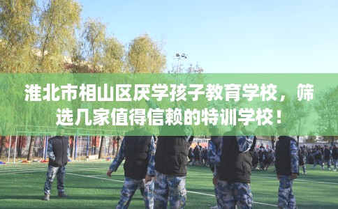 淮北市相山区厌学孩子教育学校，筛选几家值得信赖的特训学校！