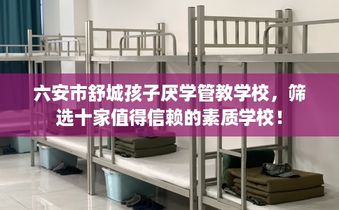 六安市舒城孩子厌学管教学校,筛选十家值得信赖的素质学校! 六安市舒城孩子厌学管教学校,筛选十家值得信赖的素质学校!