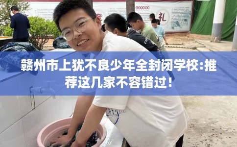赣州市上犹不良少年全封闭学校:推荐这几家不容错过! 赣州市上犹不良少年全封闭学校:推荐这几家不容错过!