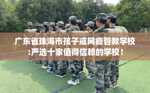 广东省珠海市孩子戒网瘾管教学校:严选十家值得信赖的学校！