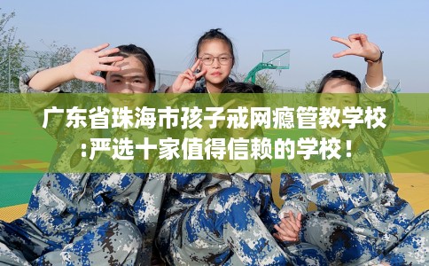 广东省珠海市孩子戒网瘾管教学校:严选十家值得信赖的学校！