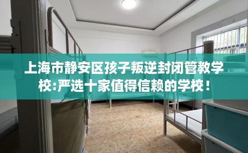 上海市静安区孩子叛逆封闭管教学校:严选十家值得信赖的学校！