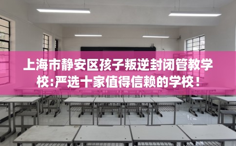 上海市静安区孩子叛逆封闭管教学校:严选十家值得信赖的学校！