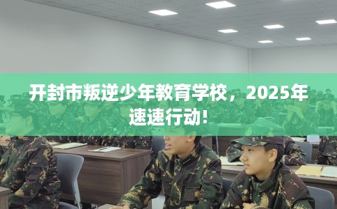 开封市叛逆少年教育学校,2025年速速行动! 开封市叛逆少年教育学校,2025年速速行动!