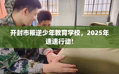 开封市叛逆少年教育学校,2025年速速行动! 开封市叛逆少年教育学校,2025年速速行动!