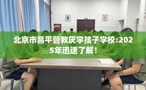 北京市昌平管教厌学孩子学校:2025年迅速了解！