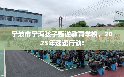 宁波市宁海孩子叛逆教育学校，2025年速速行动!