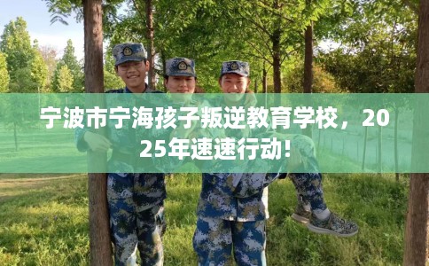 宁波市宁海孩子叛逆教育学校，2025年速速行动!
