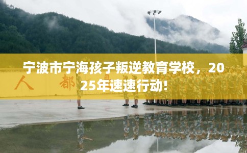 宁波市宁海孩子叛逆教育学校，2025年速速行动!