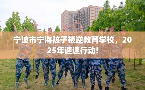 宁波市宁海孩子叛逆教育学校，2025年速速行动!