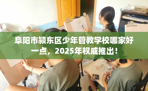 阜阳市颍东区少年管教学校哪家好一点，2025年权威推出！
