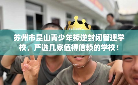 苏州市昆山青少年叛逆封闭管理学校，严选几家值得信赖的学校！