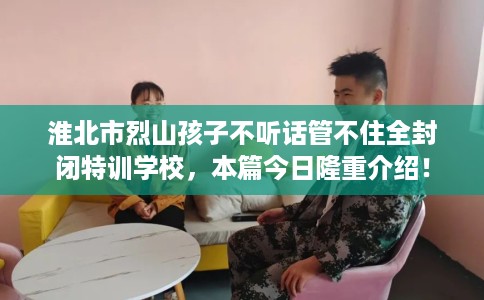 淮北市烈山孩子不听话管不住全封闭特训学校，本篇今日隆重介绍！
