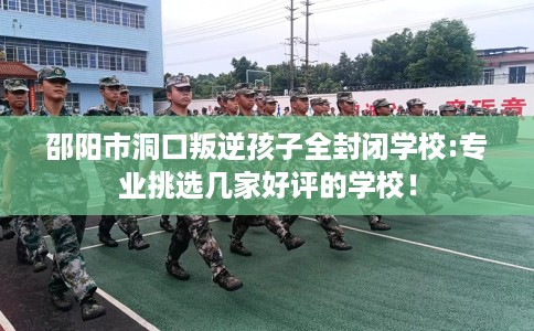 邵阳市洞口叛逆孩子全封闭学校:专业挑选几家好评的学校！