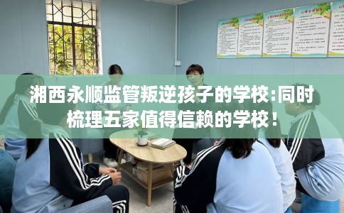 湘西永顺监管叛逆孩子的学校:同时梳理五家值得信赖的学校！