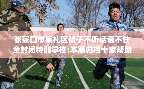 张家口市崇礼区孩子不听话管不住全封闭特训学校:本篇归档十家帮助孩子的学校！