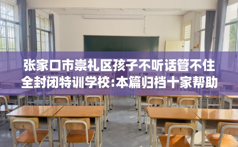 张家口市崇礼区孩子不听话管不住全封闭特训学校:本篇归档十家帮助孩子的学校！