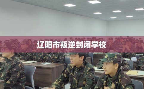 辽阳市叛逆封闭学校 辽阳市叛逆封闭学校