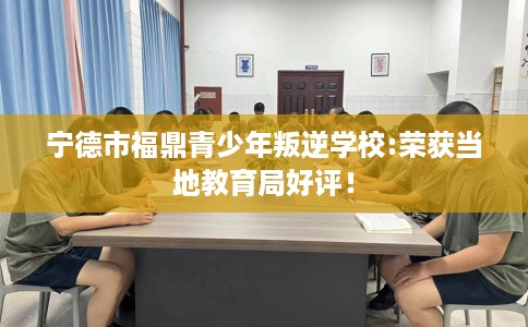 宁德市福鼎青少年叛逆学校:荣获当地教育局好评！