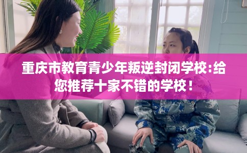 重庆市教育青少年叛逆封闭学校:给您推荐十家不错的学校！