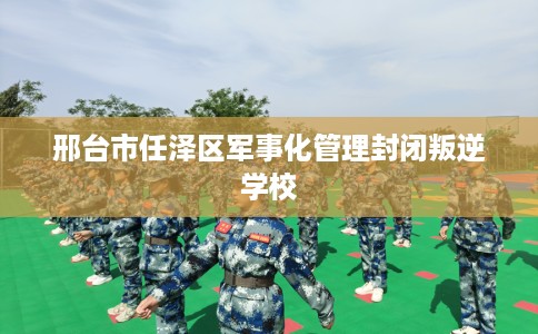 邢台市任泽区军事化管理封闭叛逆学校