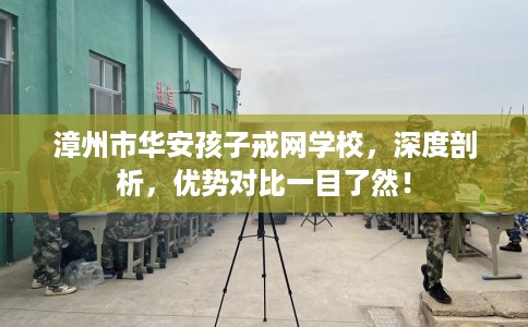 漳州市华安孩子戒网学校,深度剖析,优势对比一目了然! 漳州市华安孩子戒网学校,深度剖析,优势对比一目了然!