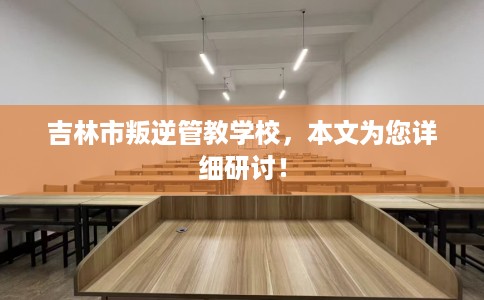 吉林市叛逆管教学校,本文为您详细研讨! 吉林市叛逆管教学校,本文为您详细研讨!