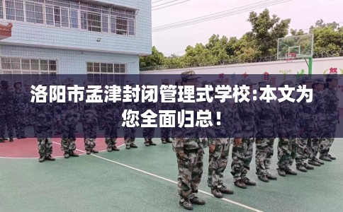洛阳市孟津封闭管理式学校:本文为您全面归总！