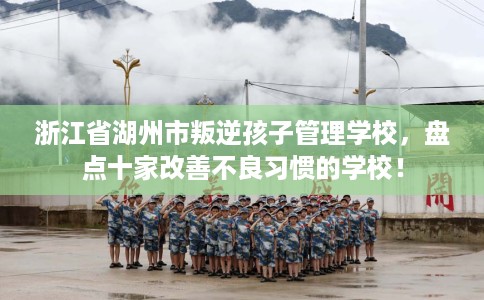 浙江省湖州市叛逆孩子管理学校，盘点十家改善不良习惯的学校！