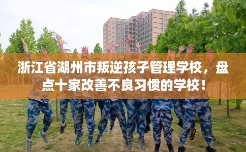 浙江省湖州市叛逆孩子管理学校，盘点十家改善不良习惯的学校！