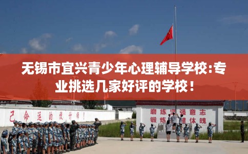 无锡市宜兴青少年心理辅导学校:专业挑选几家好评的学校! 无锡市宜兴青少年心理辅导学校:专业挑选几家好评的学校!