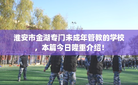 淮安市金湖专门未成年管教的学校，本篇今日隆重介绍！