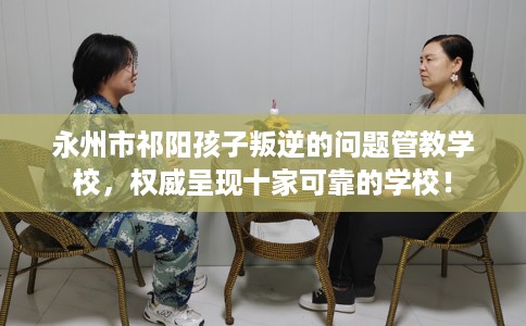 永州市祁阳孩子叛逆的问题管教学校，权威呈现十家可靠的学校！