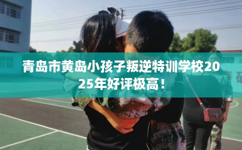 青岛市黄岛小孩子叛逆特训学校2025年好评极高! 青岛市黄岛小孩子叛逆特训学校2025年好评极高!
