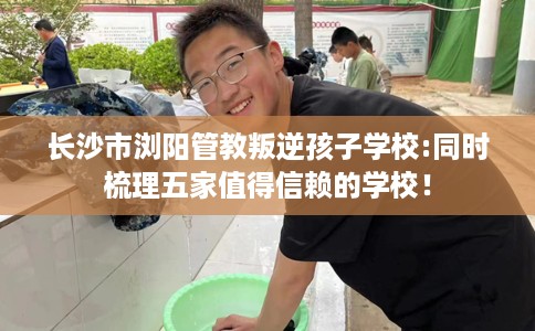 长沙市浏阳管教叛逆孩子学校:同时梳理五家值得信赖的学校！