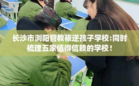 长沙市浏阳管教叛逆孩子学校:同时梳理五家值得信赖的学校！