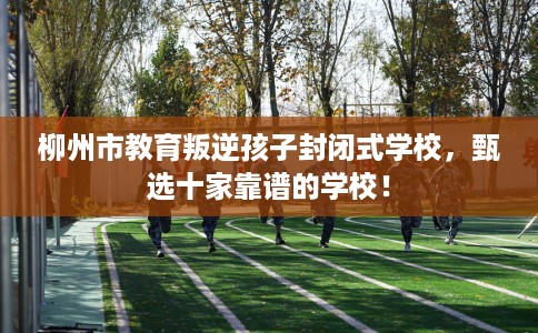 柳州市教育叛逆孩子封闭式学校，甄选十家靠谱的学校！