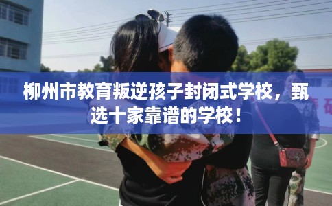 柳州市教育叛逆孩子封闭式学校，甄选十家靠谱的学校！
