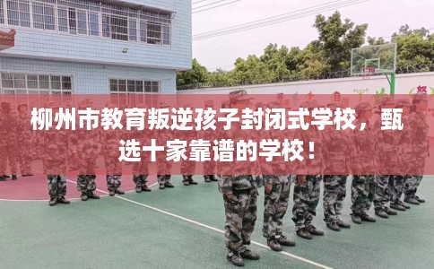 柳州市教育叛逆孩子封闭式学校，甄选十家靠谱的学校！