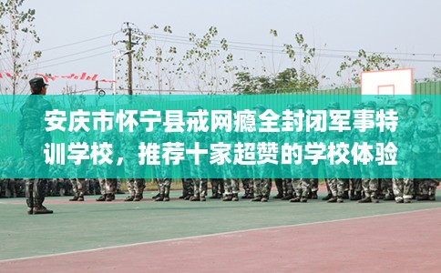 安庆市怀宁县戒网瘾全封闭军事特训学校，推荐十家超赞的学校体验！